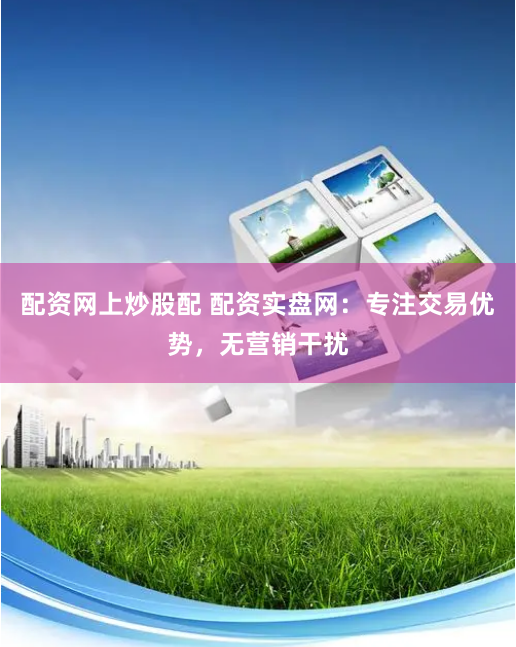配资网上炒股配 配资实盘网：专注交易优势，无营销干扰